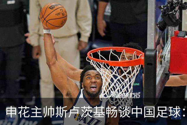 申花主帅斯卢茨基畅谈中国足球：享受冒险 感受新鲜